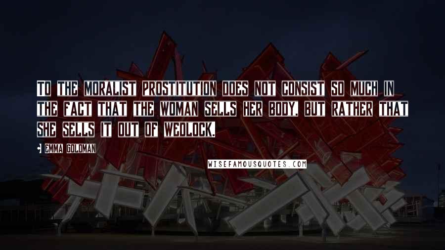 Emma Goldman quotes: To the moralist prostitution does not consist so much in the fact that the woman sells her body, but rather that she sells it out of wedlock.