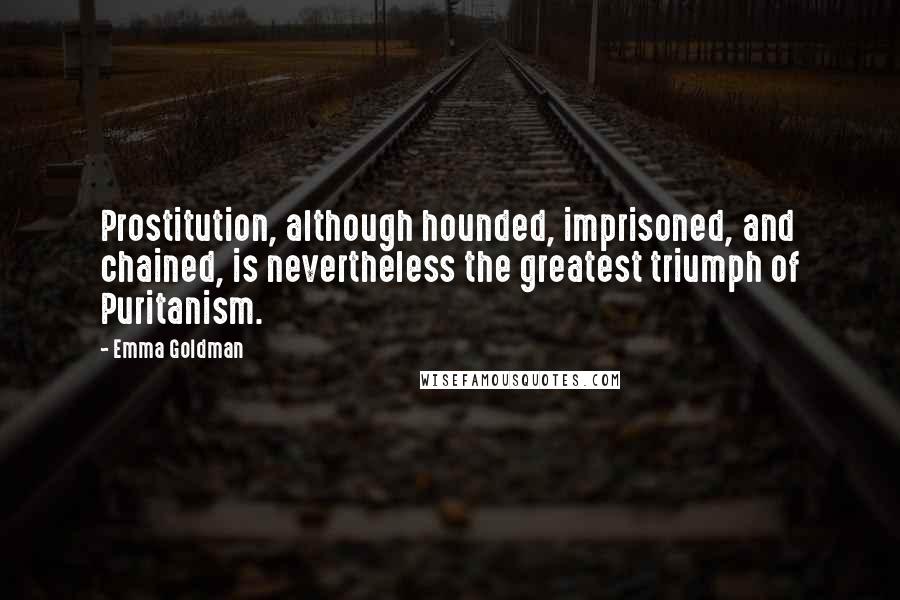 Emma Goldman quotes: Prostitution, although hounded, imprisoned, and chained, is nevertheless the greatest triumph of Puritanism. Emma Goldman quotes: Prostitution, although hounded, imprisoned, and chained, is nevertheless the greatest triumph of Puritanism.