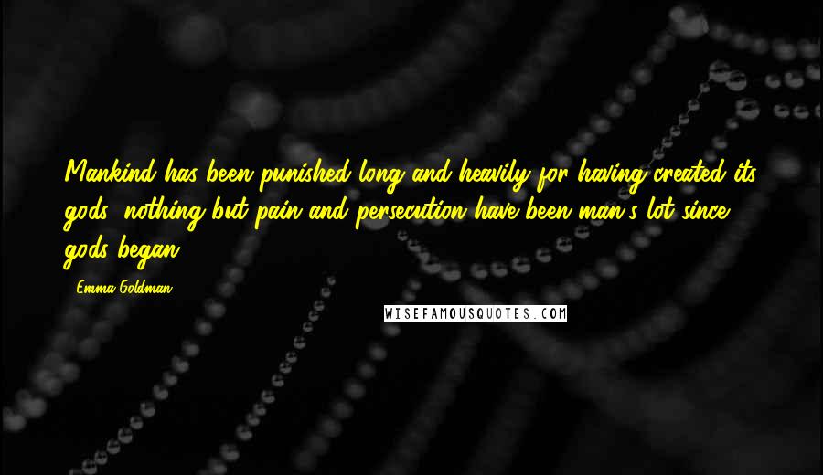 Emma Goldman quotes: Mankind has been punished long and heavily for having created its gods; nothing but pain and persecution have been man's lot since gods began. Emma Goldman quotes: Mankind has been punished long and heavily for having created its gods; nothing but pain and persecution have been man's lot since gods began.