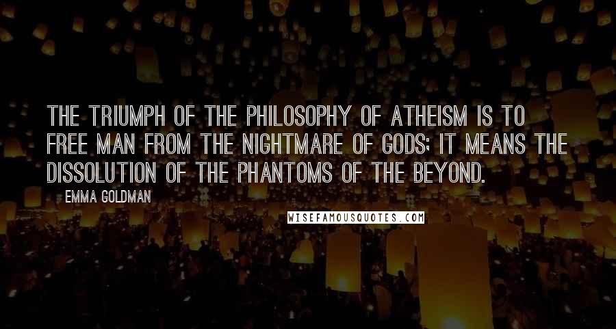Emma Goldman quotes: The triumph of the philosophy of Atheism is to free man from the nightmare of gods; it means the dissolution of the phantoms of the beyond. Emma Goldman quotes: The triumph of the philosophy of Atheism is to free man from the nightmare of gods; it means the dissolution of the phantoms of the beyond.