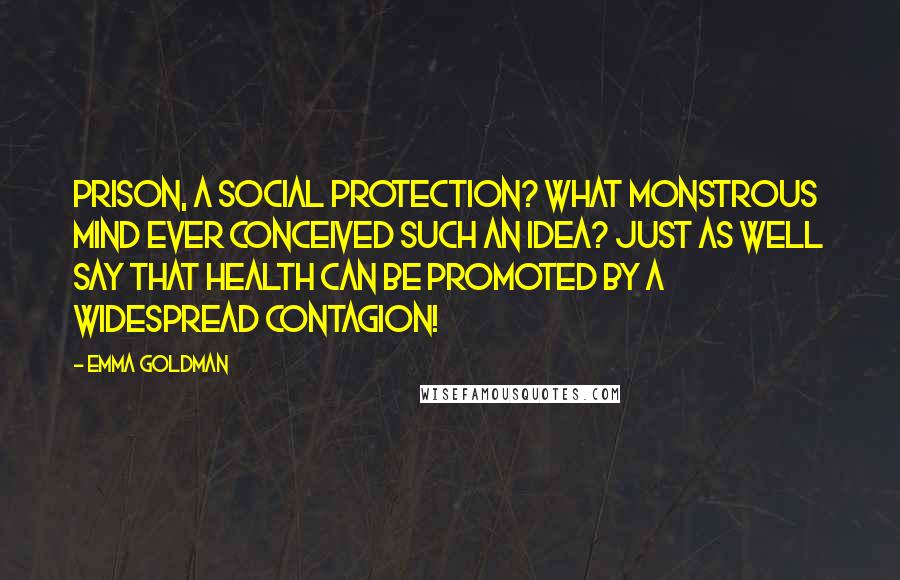 Emma Goldman quotes: Prison, a social protection? What monstrous mind ever conceived such an idea? Just as well say that health can be promoted by a widespread contagion!