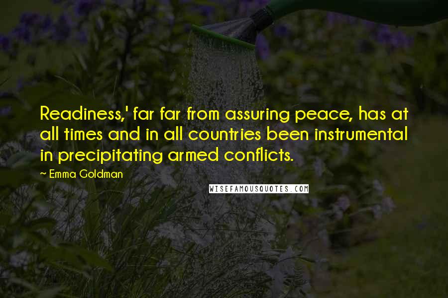 Emma Goldman quotes: Readiness,' far far from assuring peace, has at all times and in all countries been instrumental in precipitating armed conflicts.