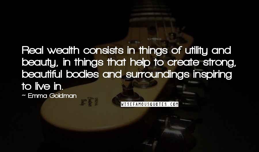 Emma Goldman quotes: Real wealth consists in things of utility and beauty, in things that help to create strong, beautiful bodies and surroundings inspiring to live in.