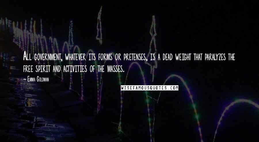 Emma Goldman quotes: All government, whatever its forms or pretenses, is a dead weight that paralyzes the free spirit and activities of the masses. Emma Goldman quotes: All government, whatever its forms or pretenses, is a dead weight that paralyzes the free spirit and activities of the masses.