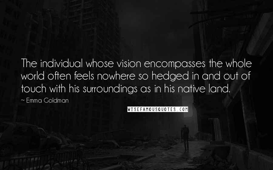 Emma Goldman quotes: The individual whose vision encompasses the whole world often feels nowhere so hedged in and out of touch with his surroundings as in his native land.