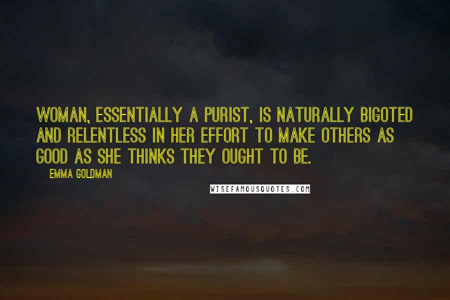 Emma Goldman quotes: Woman, essentially a purist, is naturally bigoted and relentless in her effort to make others as good as she thinks they ought to be.