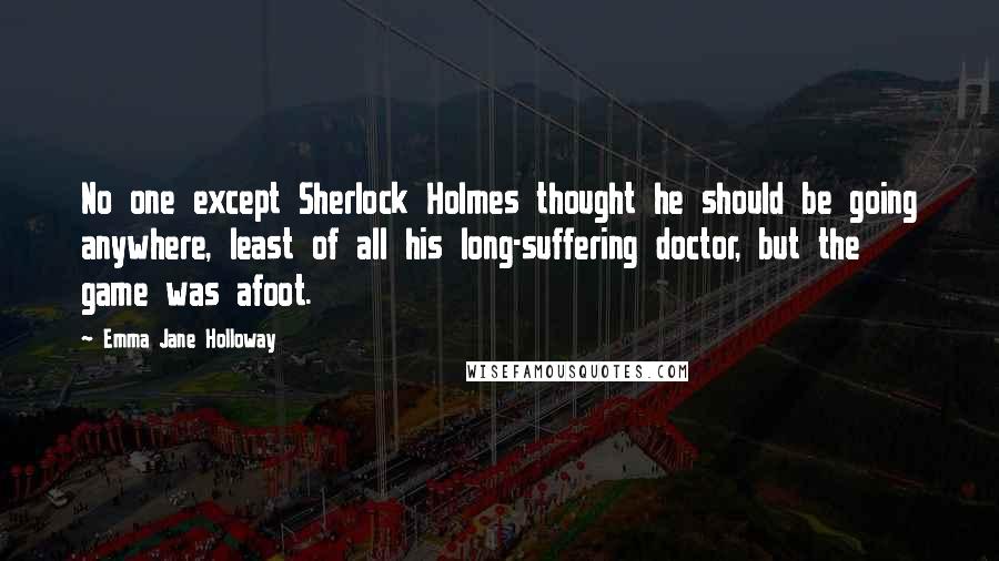 Emma Jane Holloway quotes: No one except Sherlock Holmes thought he should be going anywhere, least of all his long-suffering doctor, but the game was afoot.