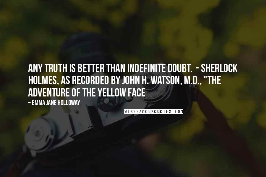 Emma Jane Holloway quotes: Any truth is better than indefinite doubt. - Sherlock Holmes, as recorded by John H. Watson, M.D., "The Adventure of the Yellow Face