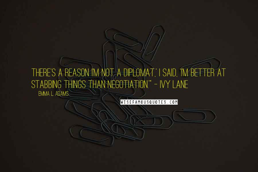 Emma L. Adams quotes: There's a reason I'm not a diplomat,' I said, 'I'm better at stabbing things than negotiation.'" - Ivy Lane Emma L. Adams quotes: There's a reason I'm not a diplomat,' I said, 'I'm better at stabbing things than negotiation.'" - Ivy Lane
