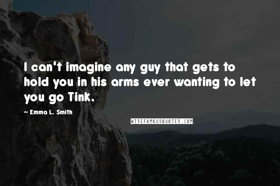 Emma L. Smith quotes: I can't imagine any guy that gets to hold you in his arms ever wanting to let you go Tink.
