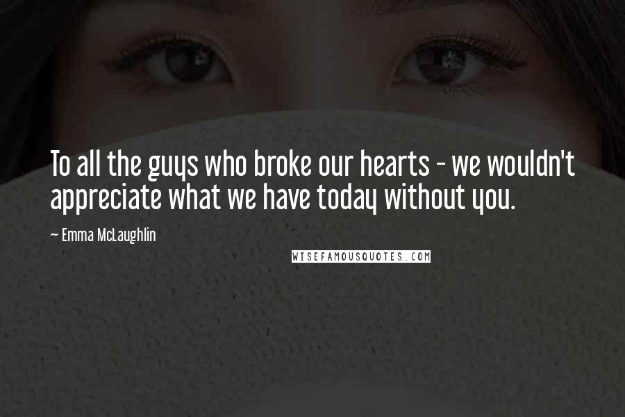 Emma McLaughlin quotes: To all the guys who broke our hearts - we wouldn't appreciate what we have today without you.