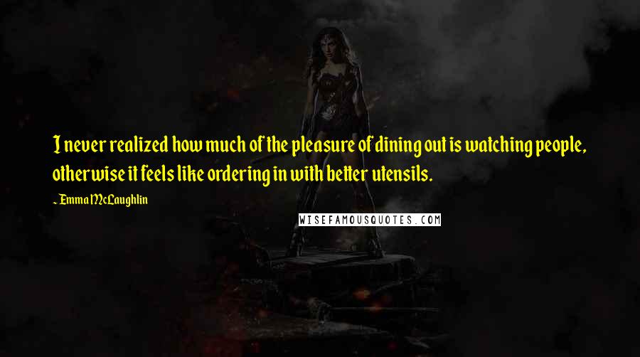 Emma McLaughlin quotes: I never realized how much of the pleasure of dining out is watching people, otherwise it feels like ordering in with better utensils. Emma McLaughlin quotes: I never realized how much of the pleasure of dining out is watching people, otherwise it feels like ordering in with better utensils.