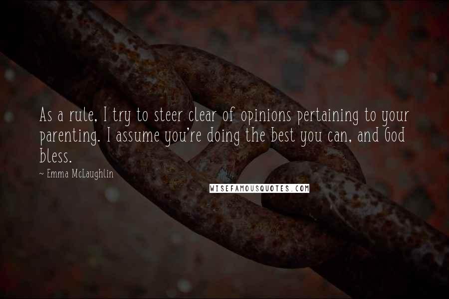 Emma McLaughlin quotes: As a rule, I try to steer clear of opinions pertaining to your parenting. I assume you're doing the best you can, and God bless. Emma McLaughlin quotes: As a rule, I try to steer clear of opinions pertaining to your parenting. I assume you're doing the best you can, and God bless.