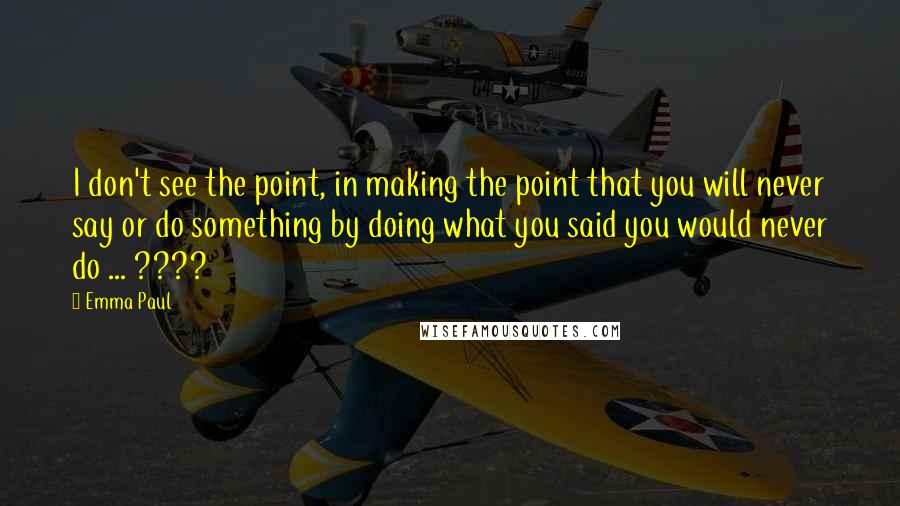 Emma Paul quotes: I don't see the point, in making the point that you will never say or do something by doing what you said you would never do ... ???? Emma Paul quotes: I don't see the point, in making the point that you will never say or do something by doing what you said you would never do ... ????