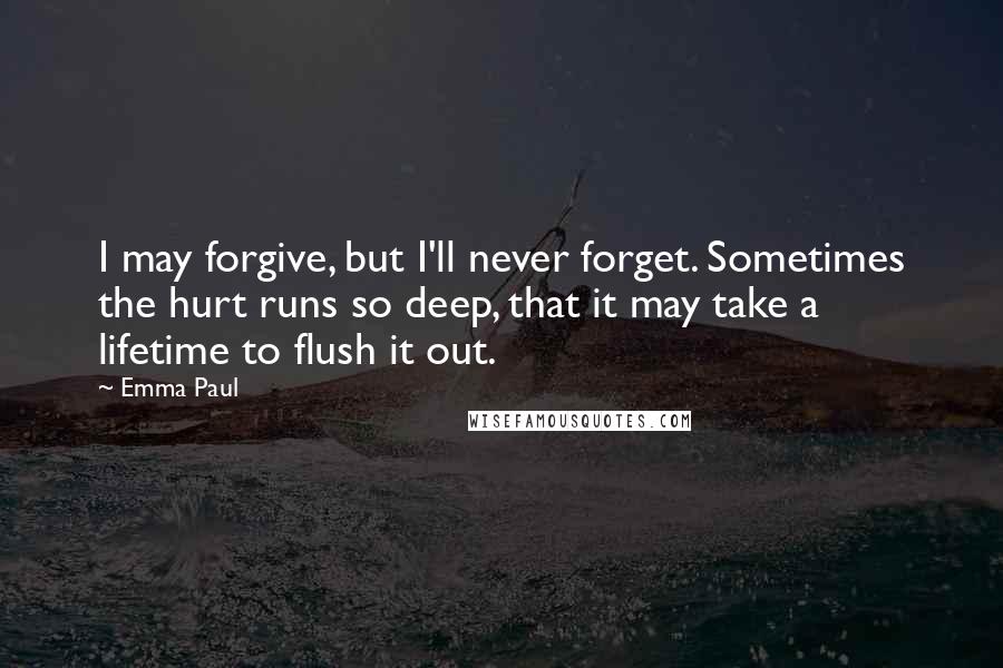 Emma Paul quotes: I may forgive, but I'll never forget. Sometimes the hurt runs so deep, that it may take a lifetime to flush it out.