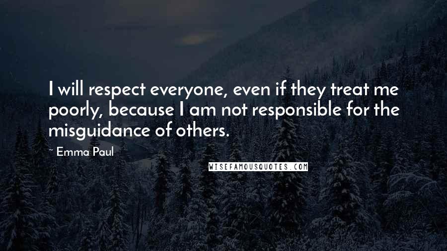 Emma Paul quotes: I will respect everyone, even if they treat me poorly, because I am not responsible for the misguidance of others. Emma Paul quotes: I will respect everyone, even if they treat me poorly, because I am not responsible for the misguidance of others.