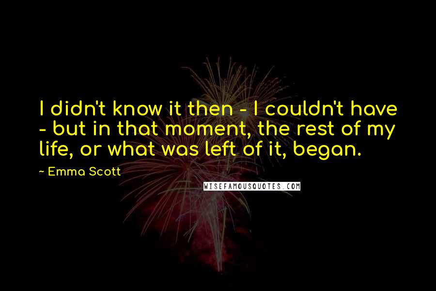 Emma Scott quotes: I didn't know it then - I couldn't have - but in that moment, the rest of my life, or what was left of it, began.