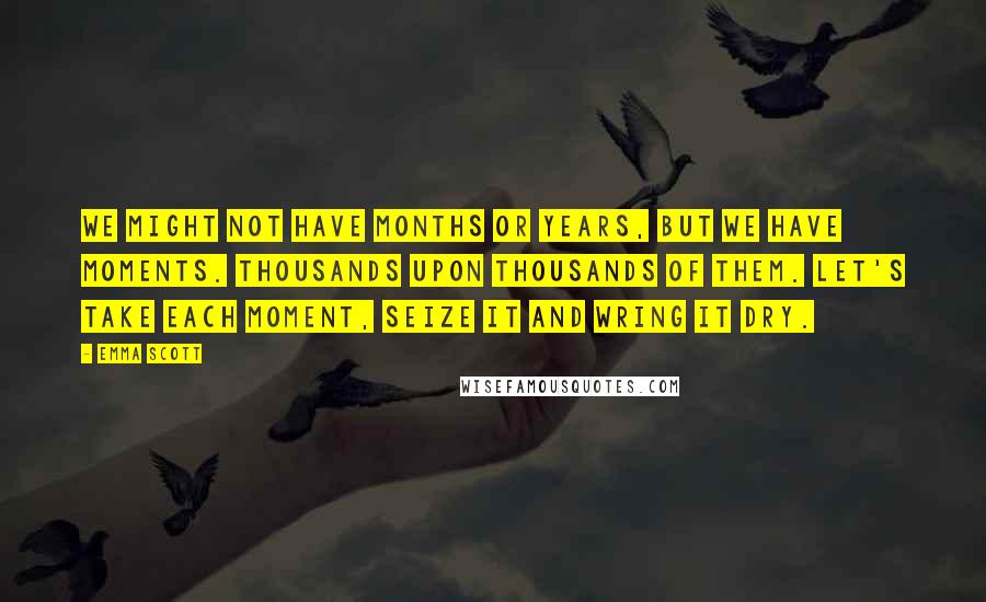 Emma Scott quotes: We might not have months or years, but we have moments. Thousands upon thousands of them. Let's take each moment, seize it and wring it dry.