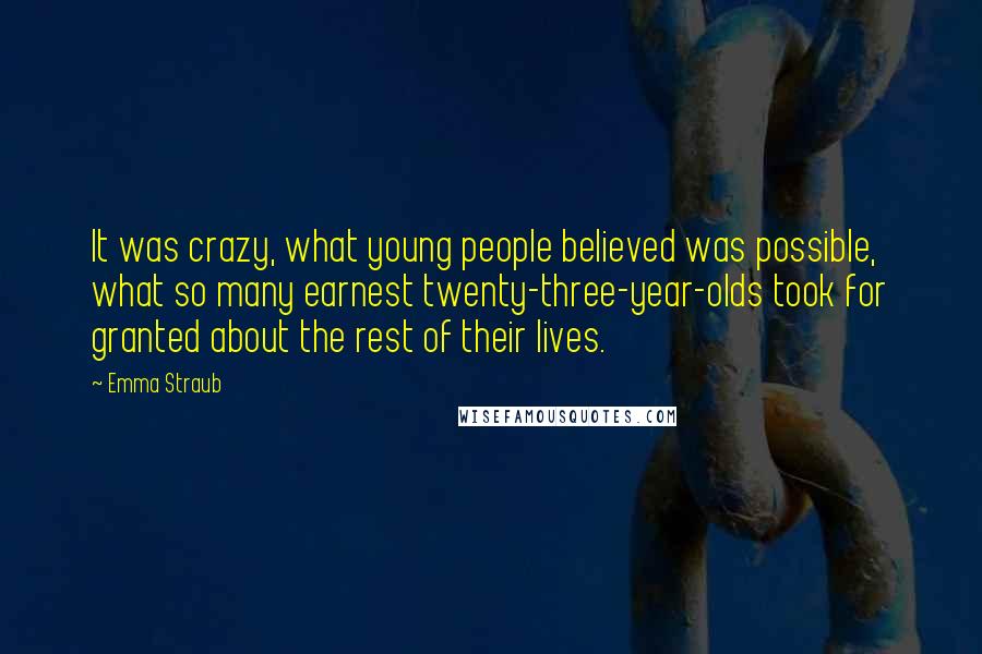 Emma Straub quotes: It was crazy, what young people believed was possible, what so many earnest twenty-three-year-olds took for granted about the rest of their lives. Emma Straub quotes: It was crazy, what young people believed was possible, what so many earnest twenty-three-year-olds took for granted about the rest of their lives.