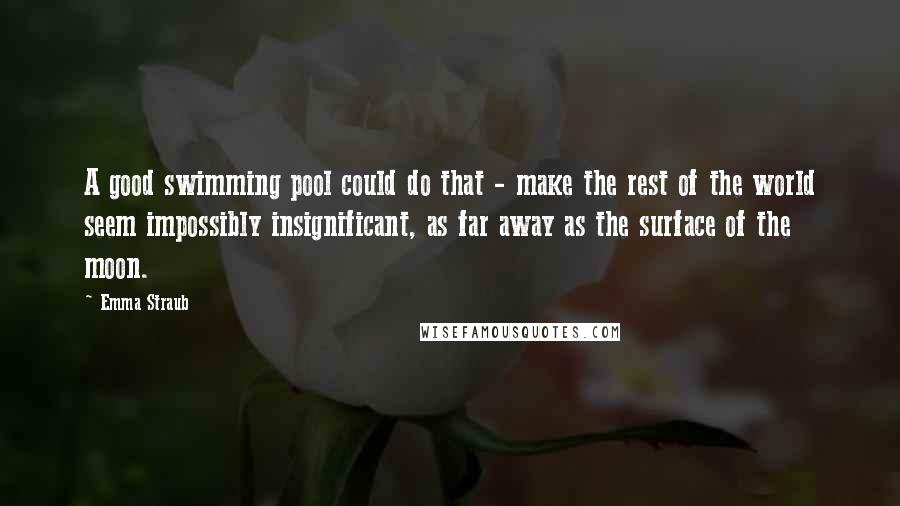 Emma Straub quotes: A good swimming pool could do that - make the rest of the world seem impossibly insignificant, as far away as the surface of the moon.