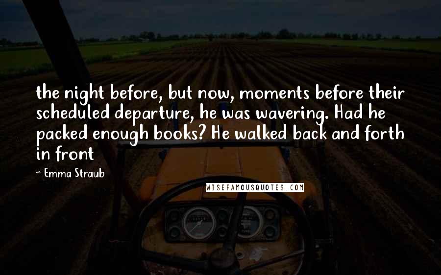 Emma Straub quotes: the night before, but now, moments before their scheduled departure, he was wavering. Had he packed enough books? He walked back and forth in front Emma Straub quotes: the night before, but now, moments before their scheduled departure, he was wavering. Had he packed enough books? He walked back and forth in front