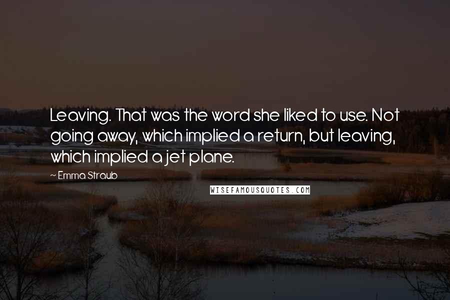 Emma Straub quotes: Leaving. That was the word she liked to use. Not going away, which implied a return, but leaving, which implied a jet plane.