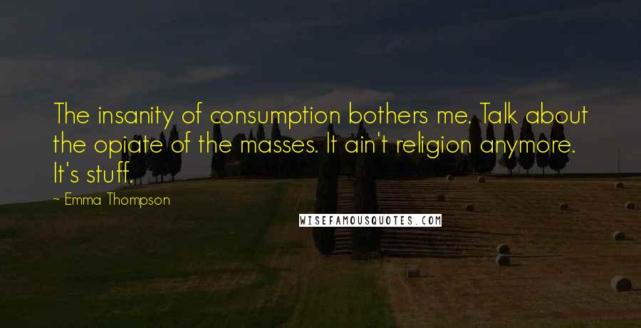 Emma Thompson quotes: The insanity of consumption bothers me. Talk about the opiate of the masses. It ain't religion anymore. It's stuff.