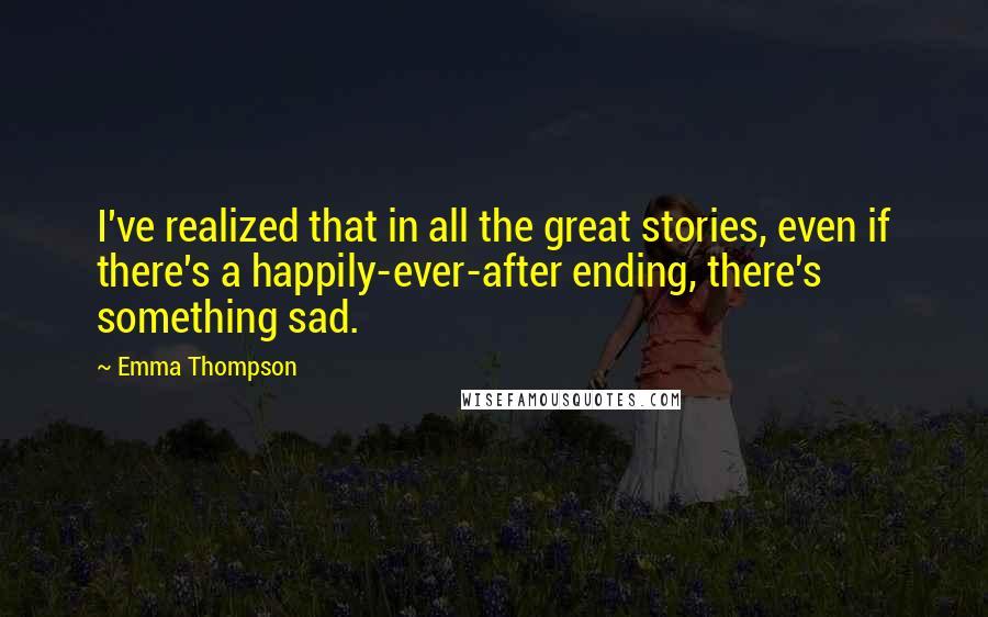 Emma Thompson quotes: I've realized that in all the great stories, even if there's a happily-ever-after ending, there's something sad.