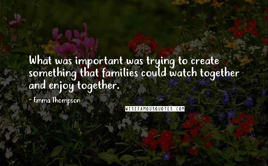 Emma Thompson quotes: What was important was trying to create something that families could watch together and enjoy together.