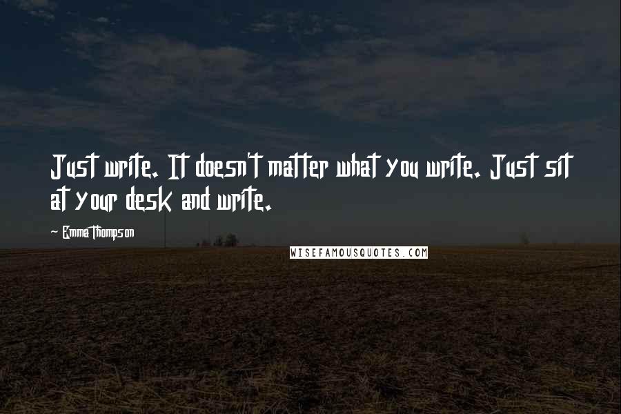 Emma Thompson quotes: Just write. It doesn't matter what you write. Just sit at your desk and write.