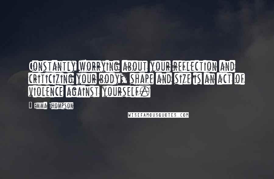 Emma Thompson quotes: Constantly worrying about your reflection and criticizing your body, shape and size is an act of violence against yourself.