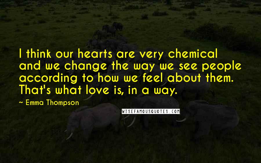 Emma Thompson quotes: I think our hearts are very chemical and we change the way we see people according to how we feel about them. That's what love is, in a way.