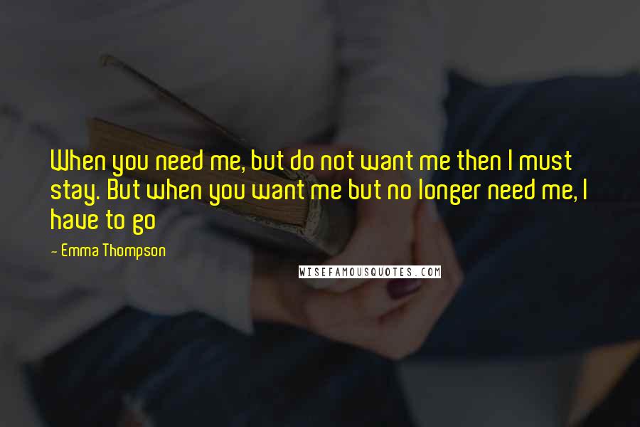 Emma Thompson quotes: When you need me, but do not want me then I must stay. But when you want me but no longer need me, I have to go