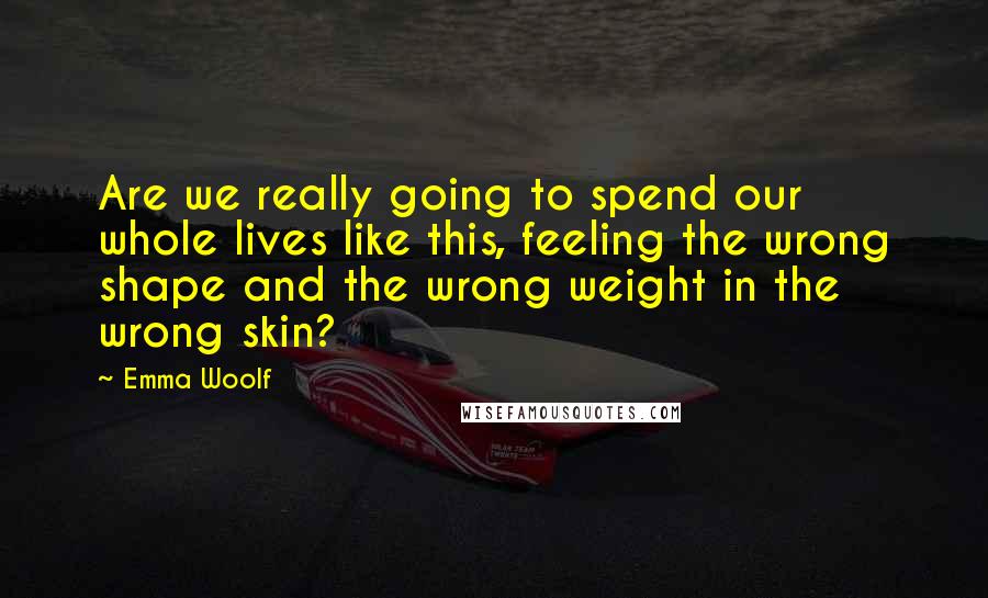 Emma Woolf quotes: Are we really going to spend our whole lives like this, feeling the wrong shape and the wrong weight in the wrong skin?