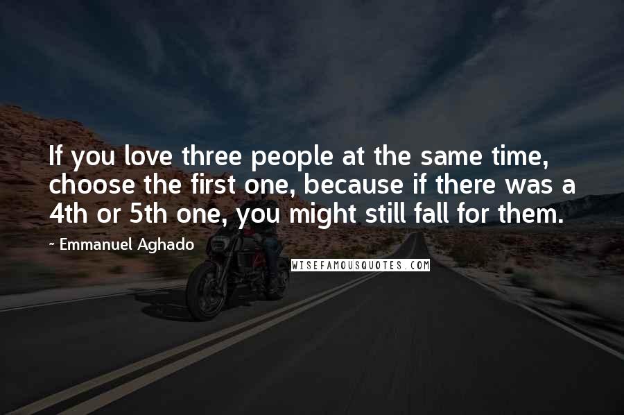 Emmanuel Aghado quotes: If you love three people at the same time, choose the first one, because if there was a 4th or 5th one, you might still fall for them.