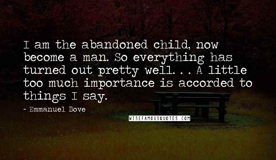 Emmanuel Bove quotes: I am the abandoned child, now become a man. So everything has turned out pretty well. . . A little too much importance is accorded to things I say. Emmanuel Bove quotes: I am the abandoned child, now become a man. So everything has turned out pretty well. . . A little too much importance is accorded to things I say.