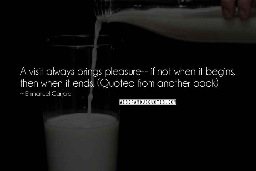 Emmanuel Carrere quotes: A visit always brings pleasure-- if not when it begins, then when it ends. (Quoted from another book) Emmanuel Carrere quotes: A visit always brings pleasure-- if not when it begins, then when it ends. (Quoted from another book)