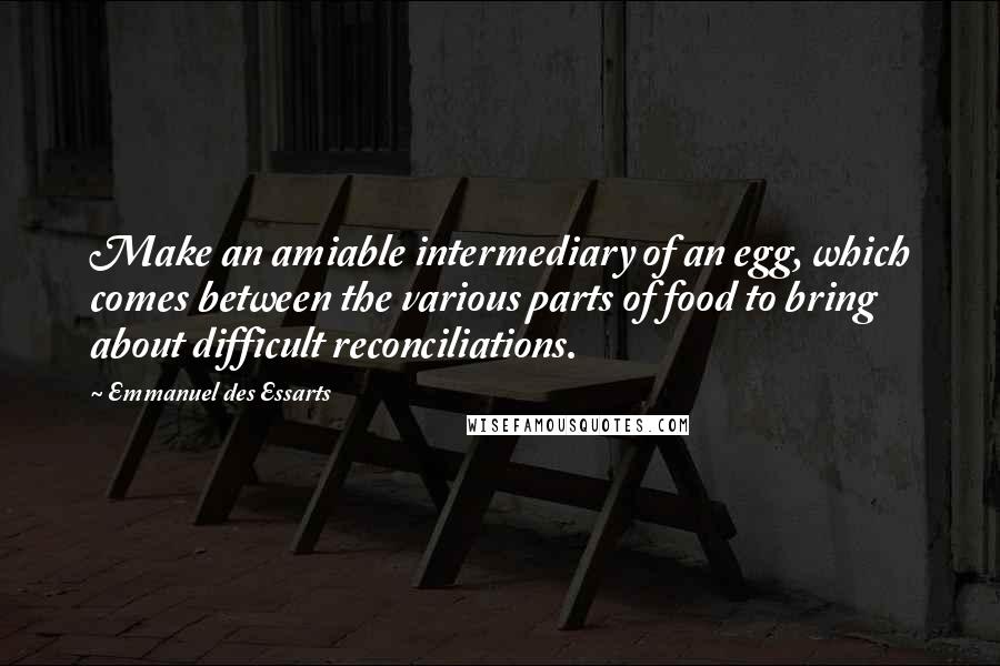 Emmanuel Des Essarts quotes: Make an amiable intermediary of an egg, which comes between the various parts of food to bring about difficult reconciliations.