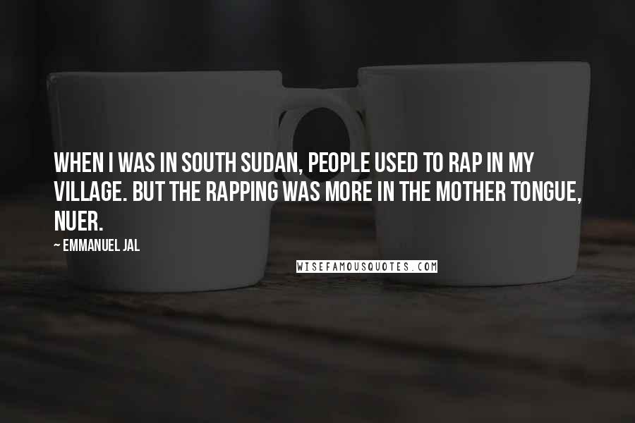 Emmanuel Jal quotes: When I was in south Sudan, people used to rap in my village. But the rapping was more in the mother tongue, Nuer. Emmanuel Jal quotes: When I was in south Sudan, people used to rap in my village. But the rapping was more in the mother tongue, Nuer.