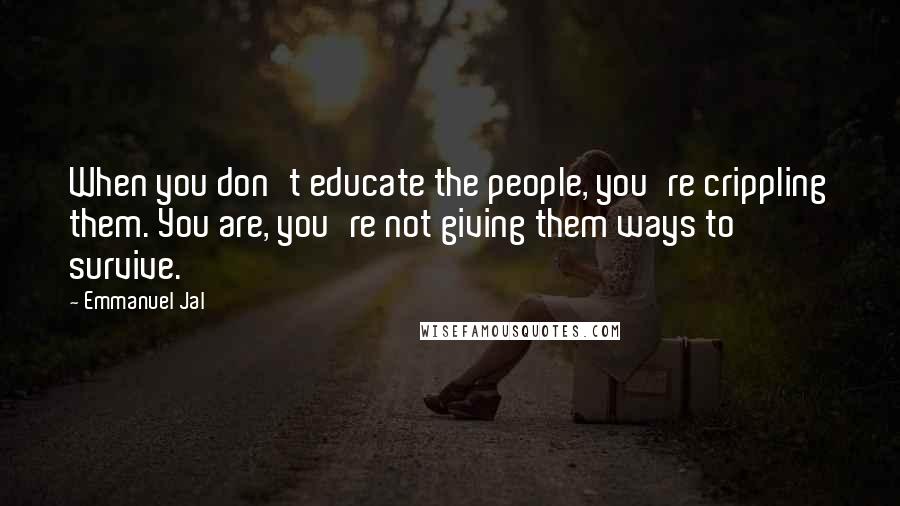 Emmanuel Jal quotes: When you don't educate the people, you're crippling them. You are, you're not giving them ways to survive. Emmanuel Jal quotes: When you don't educate the people, you're crippling them. You are, you're not giving them ways to survive.