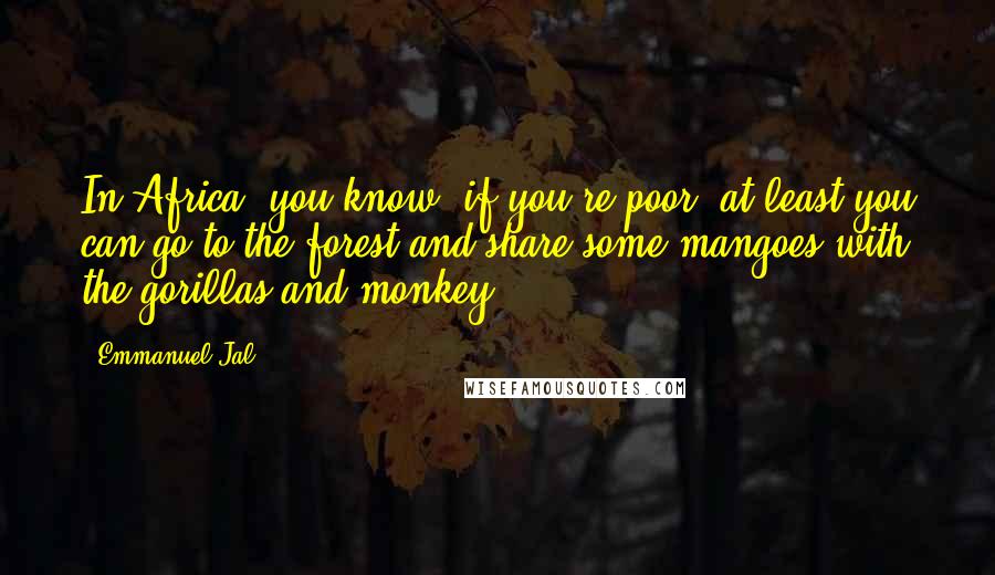 Emmanuel Jal quotes: In Africa, you know, if you're poor, at least you can go to the forest and share some mangoes with the gorillas and monkey. Emmanuel Jal quotes: In Africa, you know, if you're poor, at least you can go to the forest and share some mangoes with the gorillas and monkey.