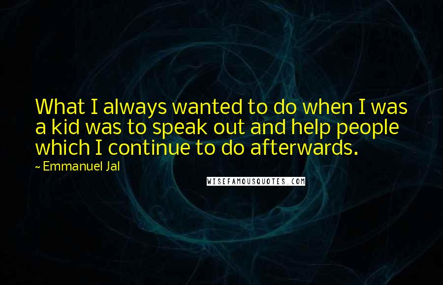 Emmanuel Jal quotes: What I always wanted to do when I was a kid was to speak out and help people which I continue to do afterwards. Emmanuel Jal quotes: What I always wanted to do when I was a kid was to speak out and help people which I continue to do afterwards.