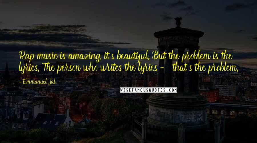 Emmanuel Jal quotes: Rap music is amazing, it's beautiful. But the problem is the lyrics. The person who writes the lyrics - that's the problem. Emmanuel Jal quotes: Rap music is amazing, it's beautiful. But the problem is the lyrics. The person who writes the lyrics - that's the problem.