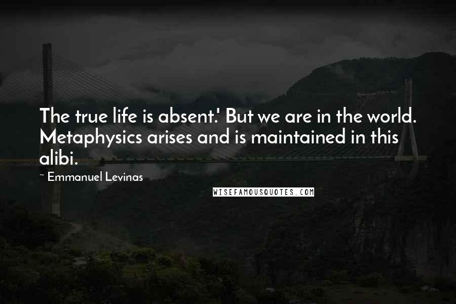 Emmanuel Levinas quotes: The true life is absent.' But we are in the world. Metaphysics arises and is maintained in this alibi.