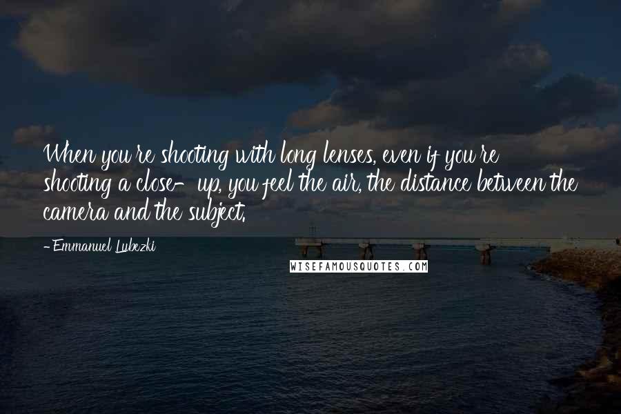 Emmanuel Lubezki quotes: When you're shooting with long lenses, even if you're shooting a close-up, you feel the air, the distance between the camera and the subject. Emmanuel Lubezki quotes: When you're shooting with long lenses, even if you're shooting a close-up, you feel the air, the distance between the camera and the subject.