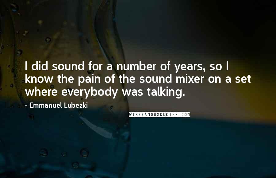 Emmanuel Lubezki quotes: I did sound for a number of years, so I know the pain of the sound mixer on a set where everybody was talking. Emmanuel Lubezki quotes: I did sound for a number of years, so I know the pain of the sound mixer on a set where everybody was talking.