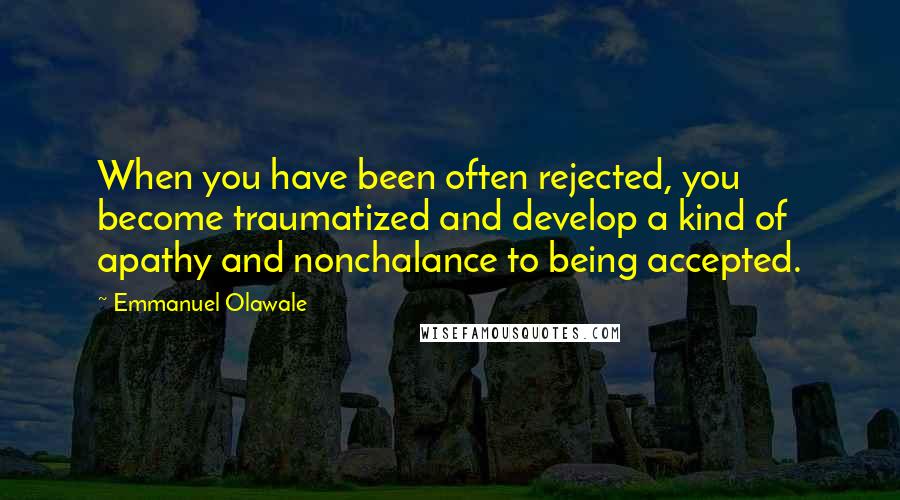 Emmanuel Olawale quotes: When you have been often rejected, you become traumatized and develop a kind of apathy and nonchalance to being accepted.