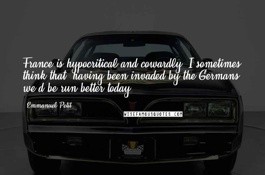 Emmanuel Petit quotes: France is hypocritical and cowardly. I sometimes think that, having been invaded by the Germans, we'd be run better today.