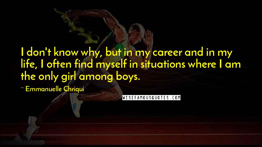 Emmanuelle Chriqui quotes: I don't know why, but in my career and in my life, I often find myself in situations where I am the only girl among boys. Emmanuelle Chriqui quotes: I don't know why, but in my career and in my life, I often find myself in situations where I am the only girl among boys.