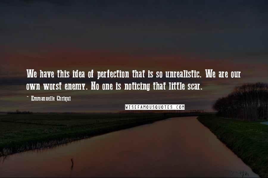 Emmanuelle Chriqui quotes: We have this idea of perfection that is so unrealistic. We are our own worst enemy. No one is noticing that little scar. Emmanuelle Chriqui quotes: We have this idea of perfection that is so unrealistic. We are our own worst enemy. No one is noticing that little scar.